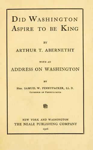 Abernethy, Arthur Talmage, b. 1872; Pennypacker, Samuel W. (Samuel Whitaker). Did Washington aspire to be king?. New York, Washington, The Neale Publishing Company. 1906.